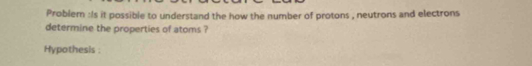 Problem :Is it possible to understand the how the number of protons , neutrons and electrons 
determine the properties of atoms ? 
Hypothesis :