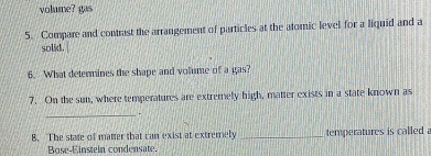 volume? gas 
5. Compare and contrast the arrangement of particles at the atomic level for a liquid and a 
solid. 
6. What determines the shape and volume of a gas? 
7. On the sun, where temperatures are extremely high, matter exists in a state known as 
_ 
. 
8. The state of matter that can exist at extremely _temperatures is called 
Bose-Einstein condensate.