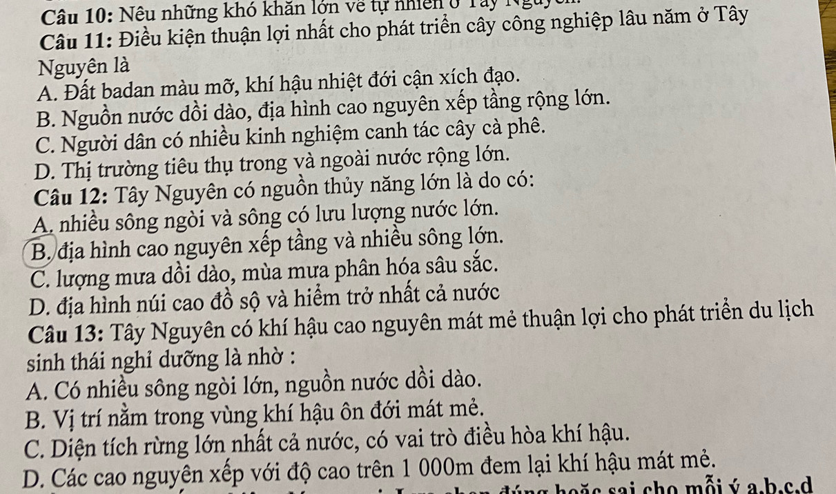 Nêu những khó khăn lớn về tự nhiên ở Tây Nguy
Câu 11: Điều kiện thuận lợi nhất cho phát triển cây công nghiệp lâu năm ở Tây
Nguyên là
A. Đất badan màu mỡ, khí hậu nhiệt đới cận xích đạo.
B. Nguồn nước dồi dào, địa hình cao nguyên xếp tầng rộng lớn.
C. Người dân có nhiều kinh nghiệm canh tác cây cà phê.
D. Thị trường tiêu thụ trong và ngoài nước rộng lớn.
Câu 12: Tây Nguyên có nguồn thủy năng lớn là do có:
A. nhiều sông ngòi và sông có lưu lượng nước lớn.
B. địa hình cao nguyên xếp tầng và nhiều sông lớn.
C. lượng mưa dồi dào, mùa mưa phân hóa sâu sắc.
D. địa hình núi cao đồ sộ và hiểm trở nhất cả nước
Câu 13: Tây Nguyên có khí hậu cao nguyên mát mẻ thuận lợi cho phát triển du lịch
sinh thái nghỉ dưỡng là nhờ :
A. Có nhiều sông ngòi lớn, nguồn nước dồi dào.
B. Vị trí nằm trong vùng khí hậu ôn đới mát mẻ.
C. Diện tích rừng lớn nhất cả nước, có vai trò điều hòa khí hậu.
D. Các cao nguyên xếp với độ cao trên 1 000m đem lại khí hậu mát mẻ.
s sai cho mỗi ý a.b.c.d