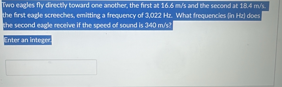 Two eagles fly directly toward one another, the first at 16.6 m/s and the second at 18.4 m/s. 
the first eagle screeches, emitting a frequency of 3,022 Hz. What frequencies (in Hz) does 
the second eagle receive if the speed of sound is 340 m/s? 
Enter an integer.