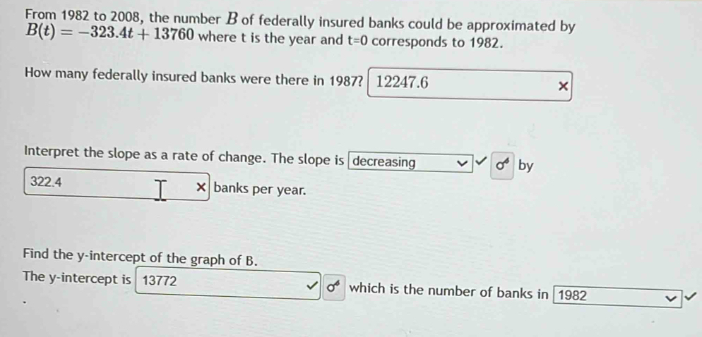 From 1982 to 2008, the number B of federally insured banks could be approximated by
B(t)=-323.4t+13760 where t is the year and t=0 corresponds to 1982. 
How many federally insured banks were there in 1987? 12247.6 × 
Interpret the slope as a rate of change. The slope is decreasing by
sigma^6
322.4 banks per year. 
× 
Find the y-intercept of the graph of B. 
The y-intercept is 13772 sigma^6 which is the number of banks in 1982