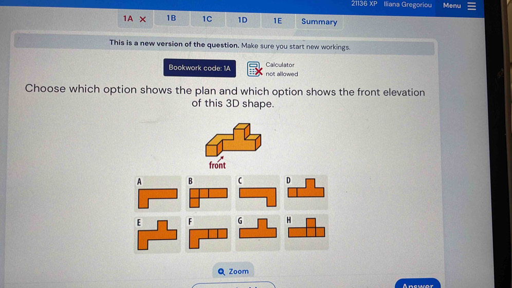 21136 XP Iliana Gregoriou Menu
1AX 1B 1C 1D 1E Summary
This is a new version of the question. Make sure you start new workings.
Bookwork code: 1A Calculator
not allowed
Choose which option shows the plan and which option shows the front elevation
of this 3D shape.
A B C 
F 
Zoom
Answer