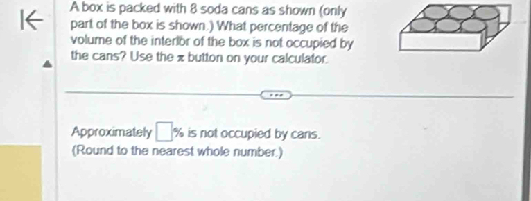 A box is packed with 8 soda cans as shown (only 
part of the box is shown.) What percentage of the 
volume of the interlor of the box is not occupied by 
the cans? Use the π button on your calculator. 
Approximately □ 9 is not occupied by cans. 
(Round to the nearest whole number)