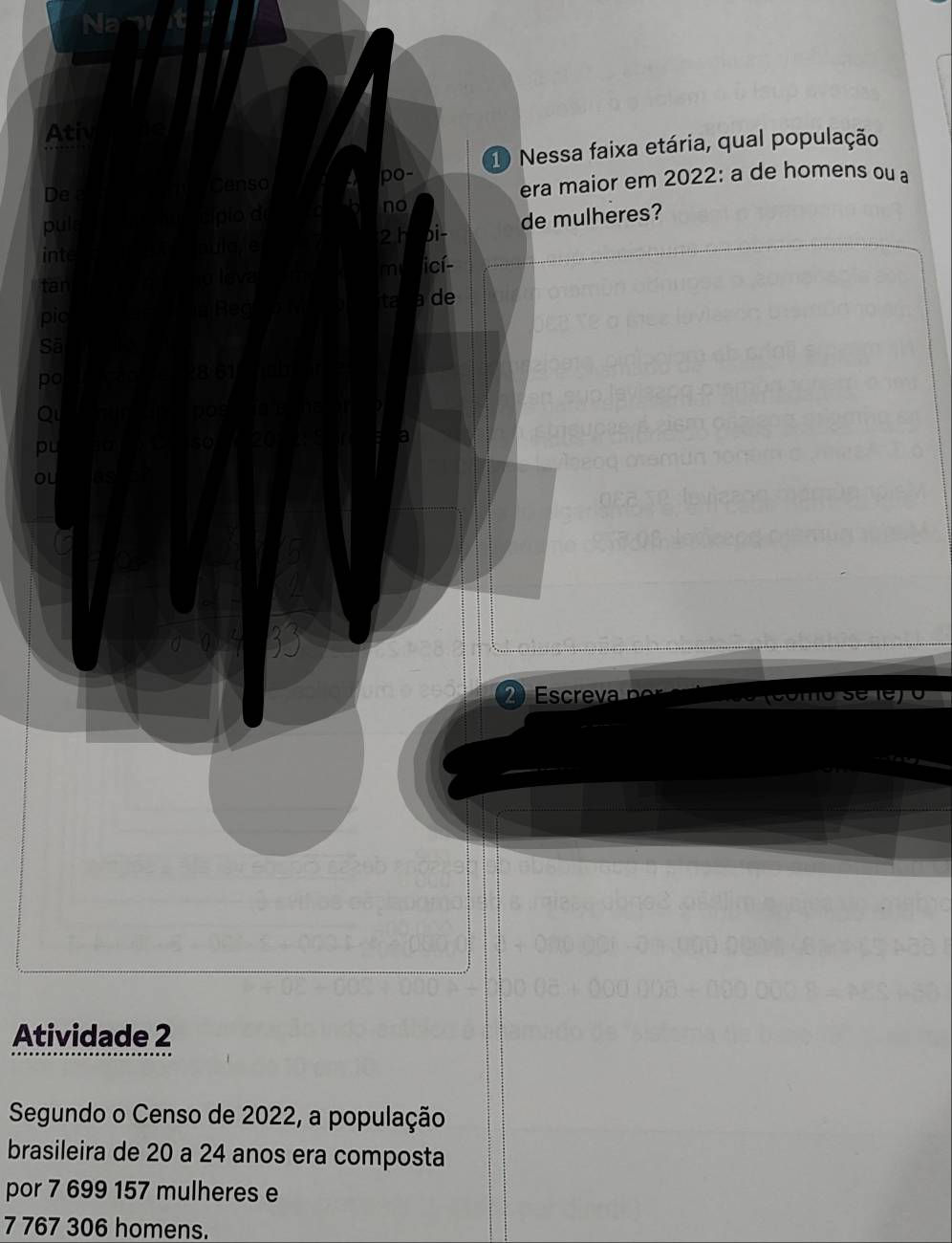 Ativ 
Censo 
po- 1 Nessa faixa etária, qual população 
De a 
era maior em 2022: a de homens ou a 
puls a 
no
10
a 2 h bi- de mulheres? 
inte 
mi licí- 
tar 
ta de 
pic Reg
861
2 screva 
Atividade 2 
Segundo o Censo de 2022, a população 
brasileira de 20 a 24 anos era composta 
por 7 699 157 mulheres e
7 767 306 homens.