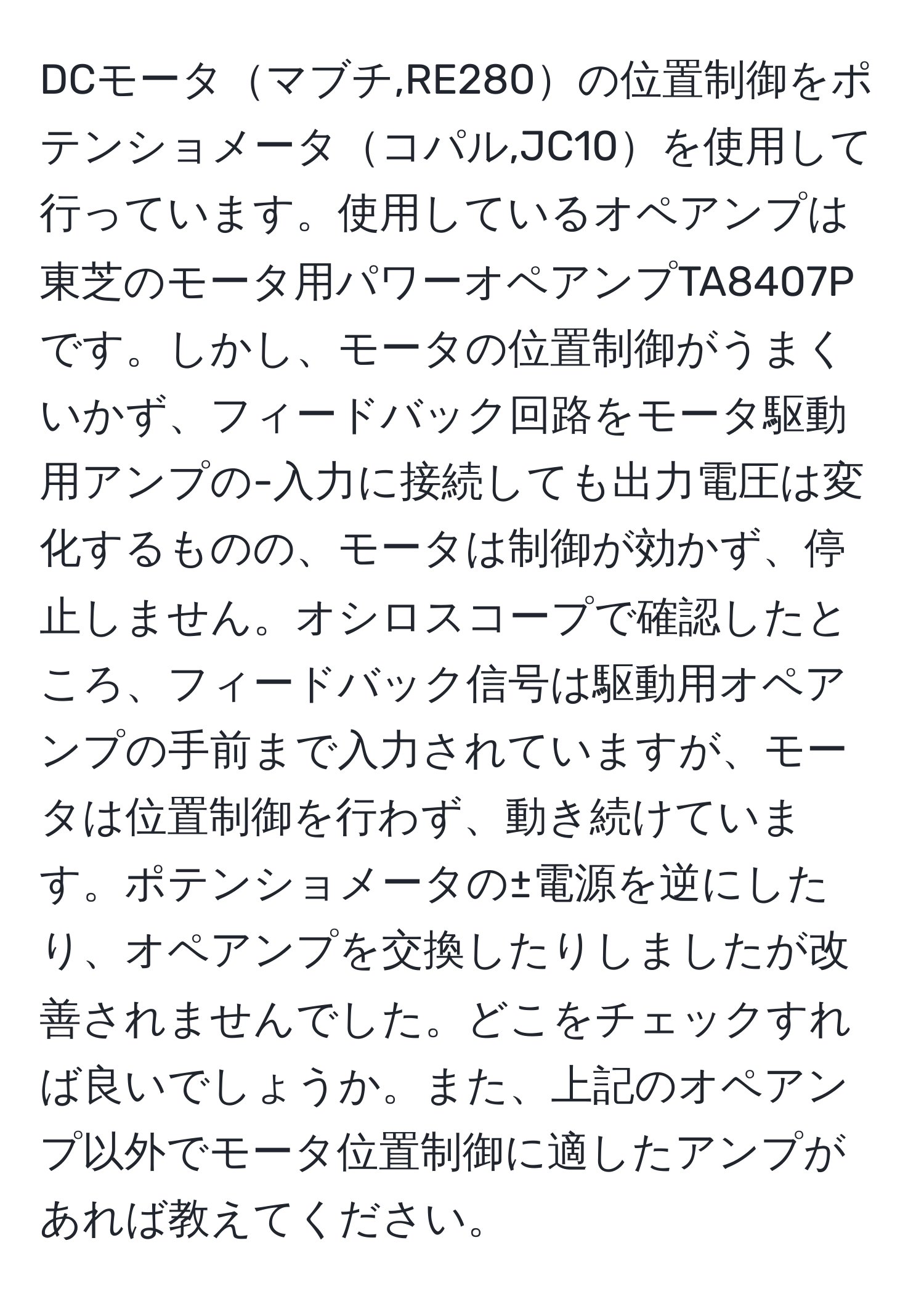 DCモータマブチ,RE280の位置制御をポテンショメータコパル,JC10を使用して行っています。使用しているオペアンプは東芝のモータ用パワーオペアンプTA8407Pです。しかし、モータの位置制御がうまくいかず、フィードバック回路をモータ駆動用アンプの-入力に接続しても出力電圧は変化するものの、モータは制御が効かず、停止しません。オシロスコープで確認したところ、フィードバック信号は駆動用オペアンプの手前まで入力されていますが、モータは位置制御を行わず、動き続けています。ポテンショメータの±電源を逆にしたり、オペアンプを交換したりしましたが改善されませんでした。どこをチェックすれば良いでしょうか。また、上記のオペアンプ以外でモータ位置制御に適したアンプがあれば教えてください。