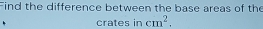 Find the difference between the base areas of the 
crates in cm^2.