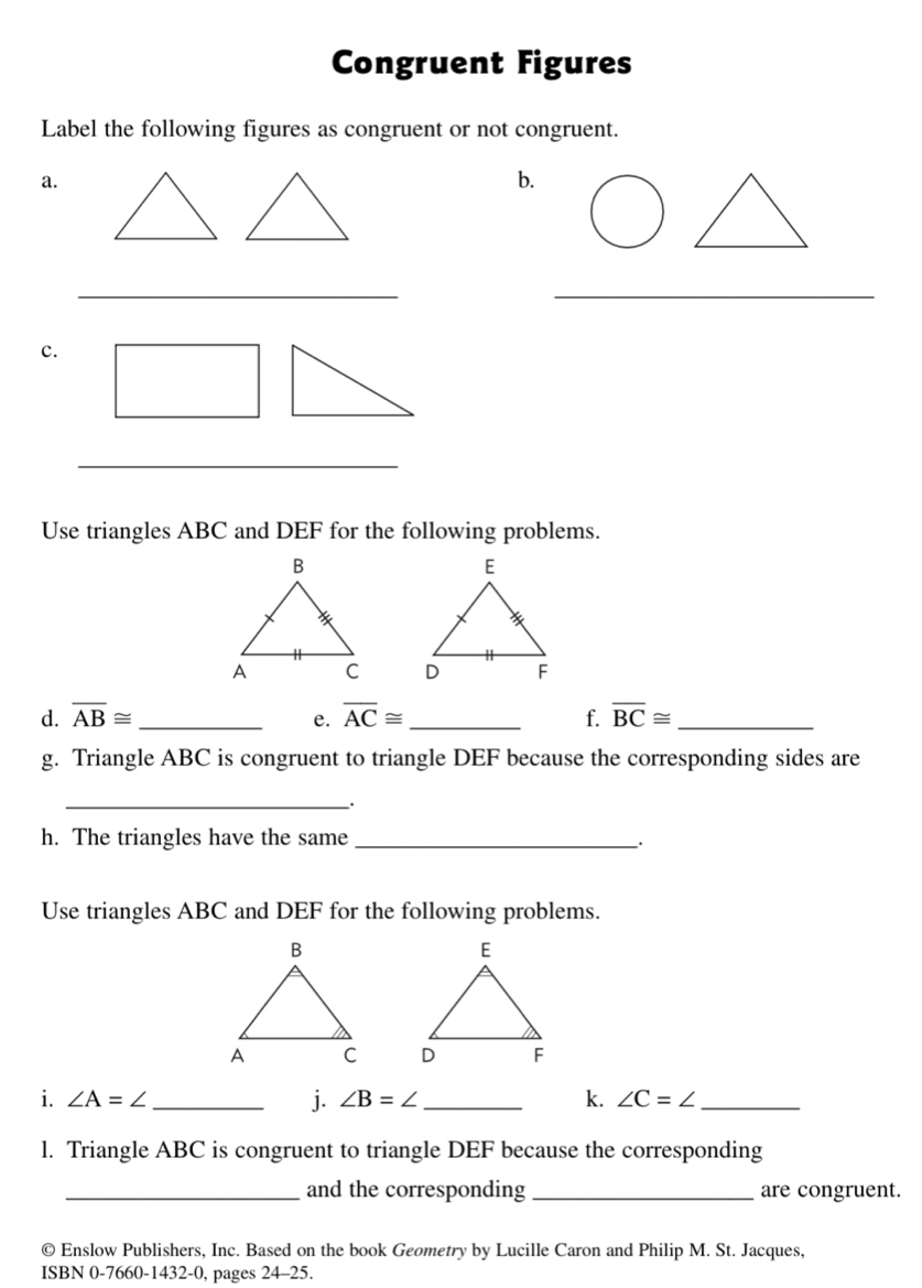 Congruent Figures 
Label the following figures as congruent or not congruent. 
a. 
b. 
__ 
c. 
_ 
Use triangles ABC and DEF for the following problems. 

d. overline AB≌ _ overline AC≌ _ f. overline BC≌ _ 
e. 
g. Triangle ABC is congruent to triangle DEF because the corresponding sides are 
_ 
. 
h. The triangles have the same_ 
Use triangles ABC and DEF for the following problems. 

i. ∠ A=∠ _ j. ∠ B=∠ _k. ∠ C=∠ _ 
l. Triangle ABC is congruent to triangle DEF because the corresponding 
_and the corresponding _are congruent. 
© Enslow Publishers, Inc. Based on the book Geometry by Lucille Caron and Philip M. St. Jacques, 
ISBN 0-7660-1432-0, pages 24-25.