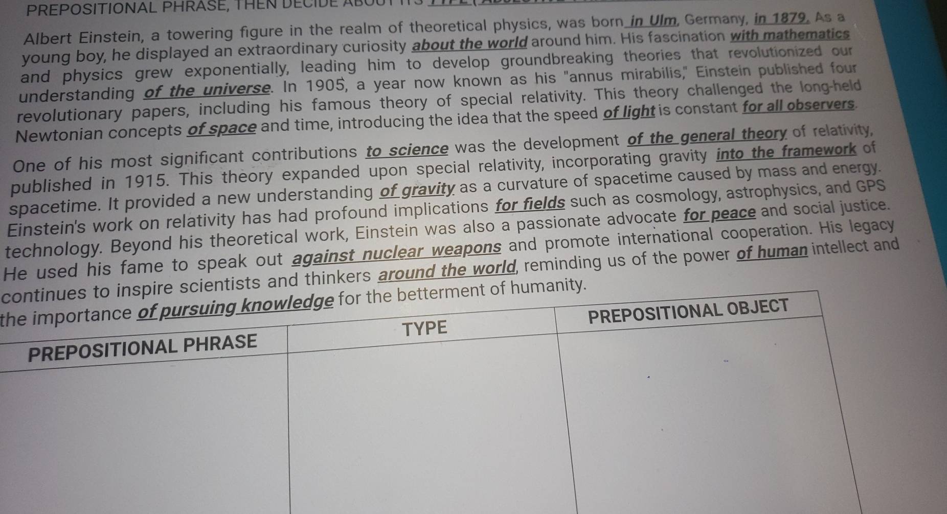 PREPOSITIONAL PHRASE, THEN DECIDE ABOUT 
Albert Einstein, a towering figure in the realm of theoretical physics, was born in Ulm, Germany, in 1879. As a 
young boy, he displayed an extraordinary curiosity about the world around him. His fascination with mathematics 
and physics grew exponentially, leading him to develop groundbreaking theories that revolutionized our 
understanding of the universe. In 1905, a year now known as his "annus mirabilis," Einstein published four 
revolutionary papers, including his famous theory of special relativity. This theory challenged the long-held 
Newtonian concepts of space and time, introducing the idea that the speed of light is constant for all observers. 
One of his most significant contributions to science was the development of the general theory of relativity, 
published in 1915. This theory expanded upon special relativity, incorporating gravity into the framework of 
spacetime. It provided a new understanding of gravity as a curvature of spacetime caused by mass and energy. 
Einstein's work on relativity has had profound implications for fields such as cosmology, astrophysics, and GPS 
technology. Beyond his theoretical work, Einstein was also a passionate advocate for peace and social justice. 
He used his fame to speak out against nuclear weapons and promote international cooperation. His legacy 
cs and thinkers around the world, reminding us of the power of human intellect and 
t