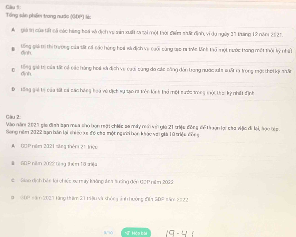 Tổng sản phẩm trong nước (GDP) là:
A gia trị của tất cá các hàng hoá và dịch vụ sản xuất ra tại một thời điểm nhất định, ví dụ ngày 31 tháng 12 năm 2021.
B tong giá trị thị trường của tất cả các hàng hoá và dịch vụ cuối cùng tạo ra trên lãnh thố một nước trong một thời kỳ nhất
đjnh.
C tổng giá trị của tất cả các hàng hoá và dịch vụ cuối cùng do các công dân trong nước sản xuất ra trong một thời kỳ nhất
đjnh.
D tổng giá trị của tất cả các hàng hoá và dịch vụ tạo ra trên lãnh thổ một nước trong một thời kỳ nhất định.
Câu 2:
Vào năm 2021 gia đình bạn mua cho bạn một chiếc xe máy mới với giá 21 triệu đồng đế thuận lợi cho việc đi lại, học tập.
Sang năm 2022 bạn bán lại chiếc xe đó cho một người bạn khác với giá 18 triệu đồng.
A GDP năm 2021 tăng thêm 21 triệu
B GDP năm 2022 tăng thêm 18 triệu
C Giao dịch bán lại chiếc xe máy không ảnh hưởng đến GDP năm 2022
D GDP năm 2021 tăng thêm 21 triệu và không ảnh hưởng đến GDP năm 2022
0/10 Nộp bài IS· U