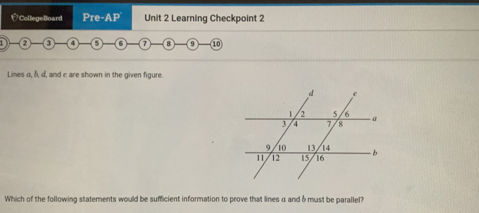 CollegeBoard Pre-AP Unit 2 Learning Checkpoint 2 
1 a a a G 7 8 9 10
Lines a, b, α, and e are shown in the given figure. 
Which of the following statements would be sufficient information to prove that lines a and b must be parallel?