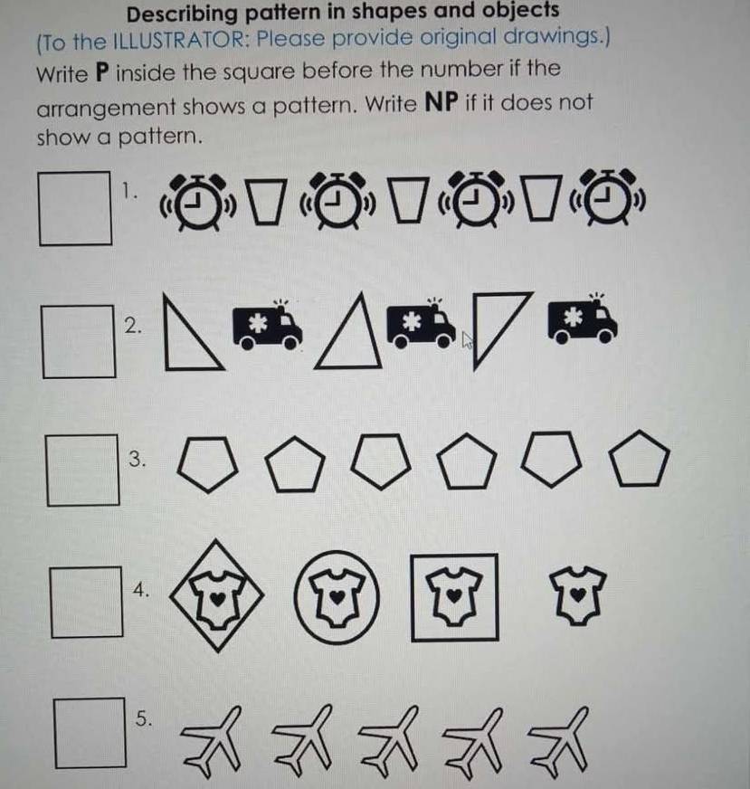 Describing pattern in shapes and objects 
(To the ILLUSTRATOR: Please provide original drawings.) 
Write P inside the square before the number if the 
arrangement shows a pattern. Write NP if it does not 
show a pattern. 
1. 
2. 
3. 
4. 
5.