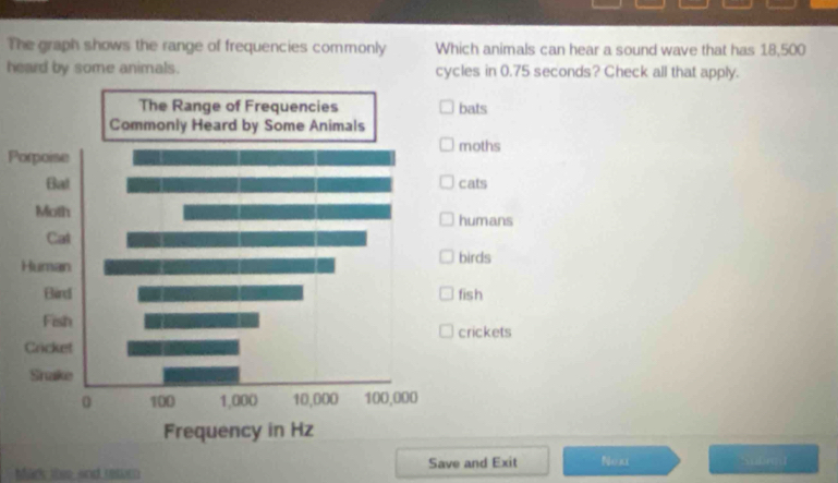 The graph shows the range of frequencies commonly Which animals can hear a sound wave that has 18,500
heard by some animals. cycles in 0.75 seconds? Check all that apply.
bats
moths
Porpoise
cats
humans
irds
fish
rickets
Mark thie and retur Save and Exit Noki Sxibmat