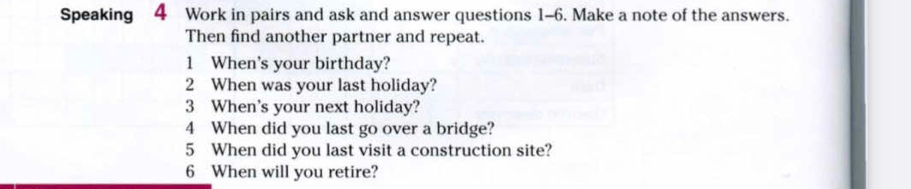 Speaking 4 Work in pairs and ask and answer questions 1-6. Make a note of the answers. 
Then find another partner and repeat. 
1 When's your birthday? 
2 When was your last holiday? 
3 When's your next holiday? 
4 When did you last go over a bridge? 
5 When did you last visit a construction site? 
6 When will you retire?