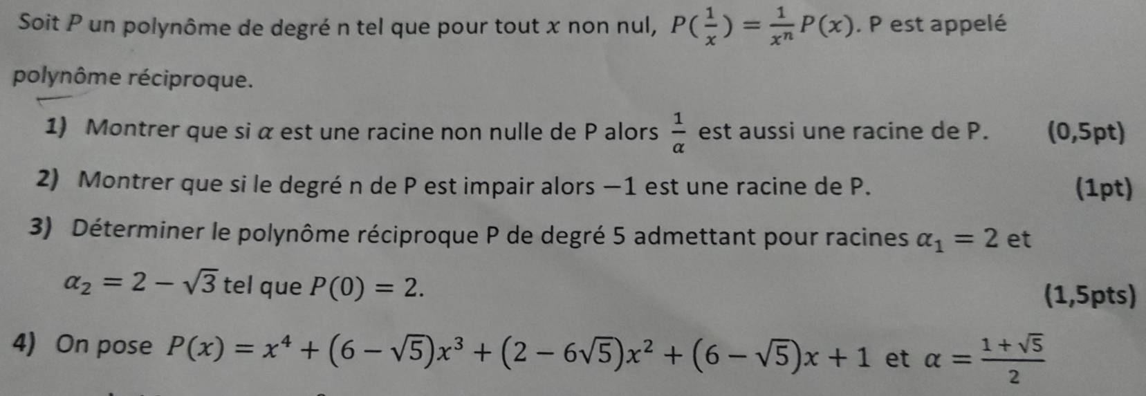 Soit P un polynôme de degré n tel que pour tout x non nul, P( 1/x )= 1/x^n P(x). P est appelé 
polynôme réciproque. 
1) Montrer que si α est une racine non nulle de P alors  1/alpha   est aussi une racine de P. (0,5pt) 
2) Montrer que si le degré n de P est impair alors −1 est une racine de P. (1pt) 
3) Déterminer le polynôme réciproque P de degré 5 admettant pour racines alpha _1=2 et
alpha _2=2-sqrt(3) tel que P(0)=2. (1,5pts) 
4) On pose P(x)=x^4+(6-sqrt(5))x^3+(2-6sqrt(5))x^2+(6-sqrt(5))x+1 et alpha = (1+sqrt(5))/2 