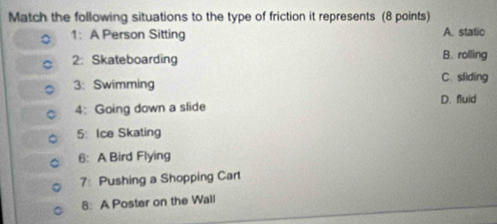 Match the following situations to the type of friction it represents (8 points)
1: A Person Sitting A. static
2： Skateboarding B. rolling
C. sliding
3: Swimming
4: Going down a slide D. fluid
5： Ice Skating
6: A Bird Flying
7: Pushing a Shopping Cart
8 A Poster on the Wall