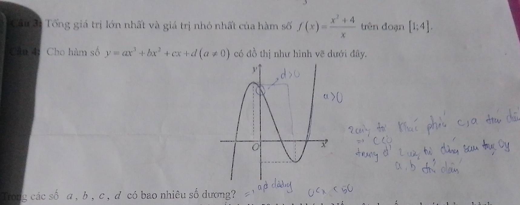 Tổng giá trị lớn nhất và giá trị nhỏ nhất của hàm số f(x)= (x^2+4)/x  trên đoạn [1;4]. 
Cầu 4: Cho hàm số y=ax^3+bx^2+cx+d(a!= 0) có đồ thị như hình vẽ dưới đây.
Trong các số a , b , c , d có bao nhiêu số dương?