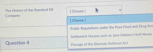 The History of the Standard Oil [ Choose ]
Company
[ Choose ]
Public Regulations under the Pure Food and Drug Act
Settlement Houses such as Jane Addam's Hull House
Question 4
Passage of the Sherman Antitrust Act