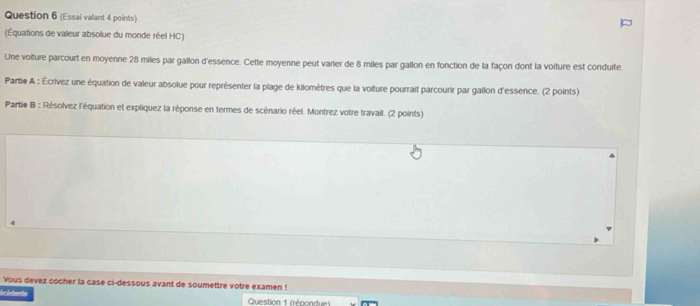 (Essai valant 4 points) 
(Équations de valeur absolue du monde réel HC) 
Une volture parcourt en moyenne 28 miles par gallon d'essence. Cette moyenne peut varier de 8 miles par gallon en fonction de la façon dont la voiture est conduite 
Partie A : Écrivez une équation de valeur absolue pour représenter la plage de kilomètres que la voiture pourrait parcourir par gallon d'essence. (2 points) 
Partie B : Résolvez l'équation et expliquez la réponse en termes de scénario réel. Montrez votre travail. (2 points) 
Yous devez cocher la case ci-dessous avant de soumettre votre examen ! 
(cidente Question 1 (répondue )