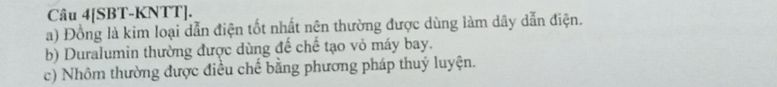 Câu 4[SBT-KNTT]. 
a) Đồng là kim loại dẫn điện tốt nhất nên thường được dùng làm dây dẫn điện. 
b) Duralumin thường được dùng đế chế tạo vỏ máy bay. 
c) Nhôm thường được điều chế bằng phương pháp thuỷ luyện.