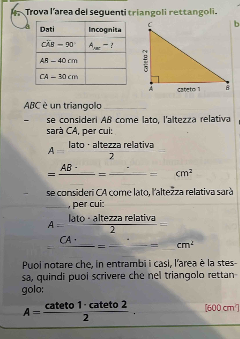 Trova l’area dei seguenti triangoli rettangoli.
a
ABC è un triangolo_
se consideri AB come lato, l'altezza relativa
sarà CA, per cui:
A= lato· altezzarelativa/2 =
=frac AB· _ =frac _ =_ cm^2
se consideri CA come lato, l'altežza relativa sarà
_, per cui:
A= lato· altezzarelativa/2 =
=frac CA· _ =frac _ · _ = frac 3 _ cm^2
Puoi notare che, in entrambi i casi, l’area è la stes-
sa, quindi puoi scrivere che nel triangolo rettan-
golo:
A= cateto1· cateto2/2 .
[600cm^2]