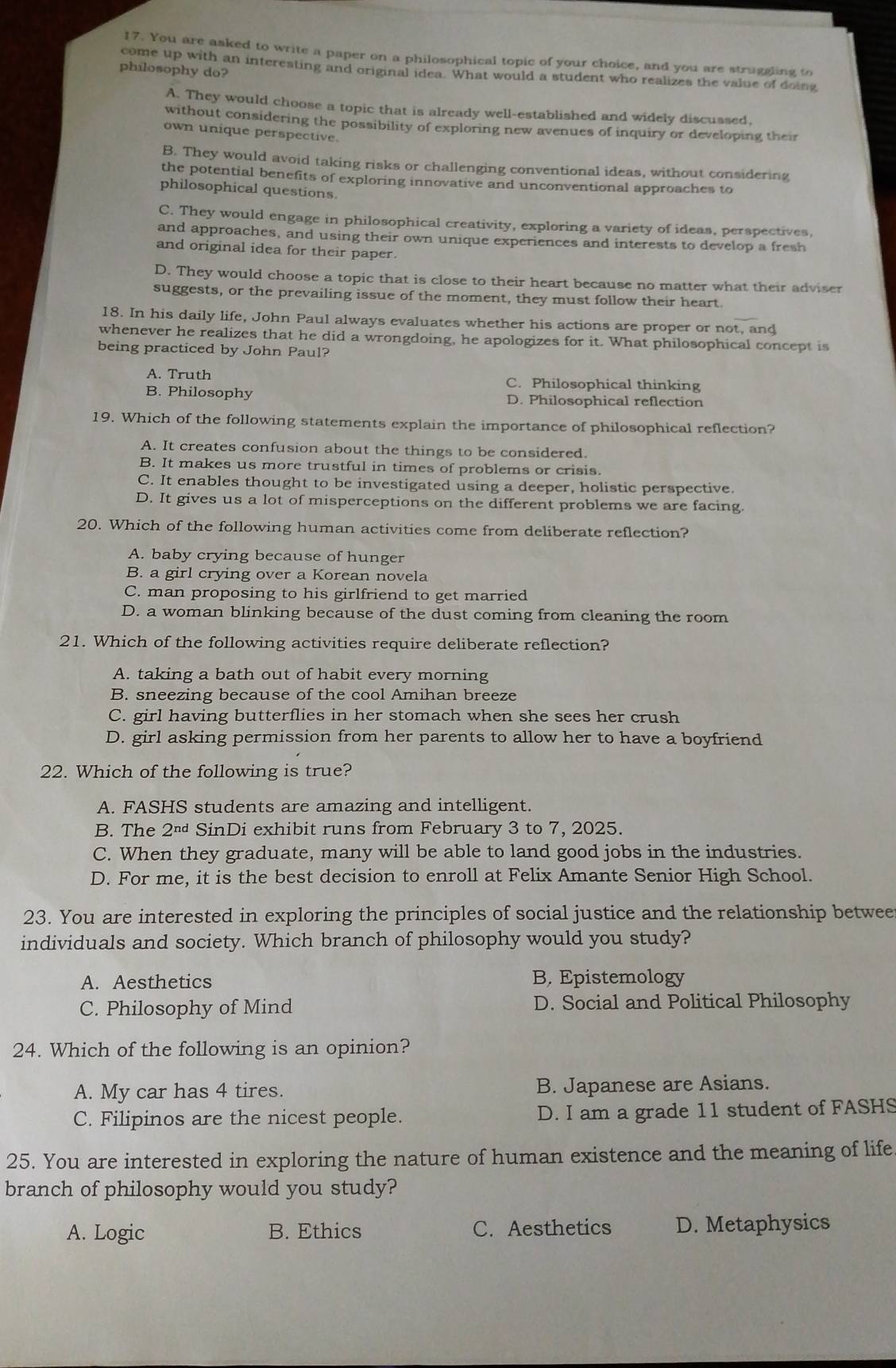 You are asked to write a paper on a philosophical topic of your choice, and you are struggling to
philosophy do?
come up with an interesting and original idea. What would a student who realizes the value of doing
A. They would choose a topic that is already well-established and widely discussed,
without considering the possibility of exploring new avenues of inquiry or developing their
own unique perspective.
B. They would avoid taking risks or challenging conventional ideas, without considering
the potential benefits of exploring innovative and unconventional approaches to
philosophical questions.
C. They would engage in philosophical creativity, exploring a variety of ideas, perspectives,
and approaches, and using their own unique experiences and interests to develop a fresh
and original idea for their paper.
D. They would choose a topic that is close to their heart because no matter what their adviser
suggests, or the prevailing issue of the moment, they must follow their heart.
18. In his daily life, John Paul always evaluates whether his actions are proper or not, and
whenever he realizes that he did a wrongdoing, he apologizes for it. What philosophical concept is
being practiced by John Paul?
A. Truth C. Philosophical thinking
B. Philosophy D. Philosophical reflection
19. Which of the following statements explain the importance of philosophical reflection?
A. It creates confusion about the things to be considered.
B. It makes us more trustful in times of problems or crisis.
C. It enables thought to be investigated using a deeper, holistic perspective.
D. It gives us a lot of misperceptions on the different problems we are facing.
20. Which of the following human activities come from deliberate reflection?
A. baby crying because of hunger
B. a girl crying over a Korean novela
C. man proposing to his girlfriend to get married
D. a woman blinking because of the dust coming from cleaning the room
21. Which of the following activities require deliberate reflection?
A. taking a bath out of habit every morning
B. sneezing because of the cool Amihan breeze
C. girl having butterflies in her stomach when she sees her crush
D. girl asking permission from her parents to allow her to have a boyfriend
22. Which of the following is true?
A. FASHS students are amazing and intelligent.
B. The 2^(nd) SinDi exhibit runs from February 3 to 7, 2025.
C. When they graduate, many will be able to land good jobs in the industries.
D. For me, it is the best decision to enroll at Felix Amante Senior High School.
23. You are interested in exploring the principles of social justice and the relationship betwee
individuals and society. Which branch of philosophy would you study?
A. Aesthetics B. Epistemology
C. Philosophy of Mind D. Social and Political Philosophy
24. Which of the following is an opinion?
A. My car has 4 tires. B. Japanese are Asians.
C. Filipinos are the nicest people. D. I am a grade 11 student of FASHS
25. You are interested in exploring the nature of human existence and the meaning of life
branch of philosophy would you study?
A. Logic B. Ethics C. Aesthetics D. Metaphysics