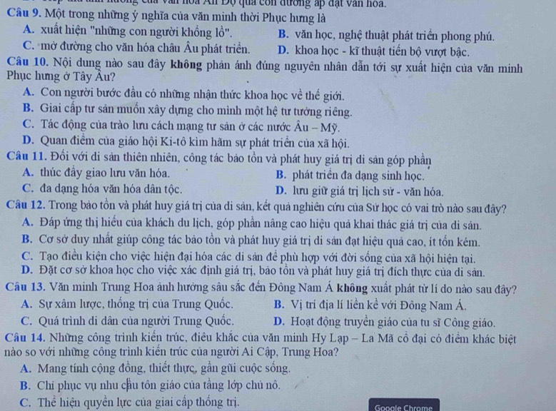 hoa An Độ qua con đương ấp đạt văn hoa.
Câu 9. Một trong những ý nghĩa của văn minh thời Phục hưng là
A. xuất hiện "những con người khổng lồ". B. văn học, nghệ thuật phát triển phong phú.
C. mở đường cho văn hóa châu Âu phát triển. D. khoa học - kĩ thuật tiến bộ vượt bậc.
Câu 10. Nội dung nào sau đây không phản ánh đúng nguyên nhân dẫn tới sự xuất hiện của văn minh
Phục hưng ở Tây Âu?
A. Con người bước đầu có những nhận thức khoa học về thế giới.
B. Giai cấp tư sản muốn xây dựng cho mình một hệ tư tưởng riêng.
C. Tác động của trào lưu cách mạng tư sản ở các nước Âu - Mỹ.
D. Quan điểm của giáo hội Ki-tô kìm hãm sự phát triển của xã hội.
Câu 11. Đối với di sản thiên nhiên, công tác bảo tồn và phát huy giá trị di sản góp phần
A. thúc đầy giao lưu văn hóa. B. phát triển đa dạng sinh học.
C. đa dạng hóa văn hóa dân tộc. D. lưu giữ giá trị lịch sử - văn hóa.
Câu 12. Trong bảo tồn và phát huy giá trị của di sản, kết quả nghiên cứu của Sử học có vai trò nào sau đây?
A. Đáp ứng thị hiếu của khách du lịch, góp phần nâng cao hiệu quả khai thác giá trị của di sản.
B. Cơ sở duy nhất giúp công tác bảo tồn và phát huy giá trị di sản đạt hiệu quả cao, ít tổn kém.
C. Tạo điều kiện cho việc hiện đại hóa các di sản để phù hợp với đời sống của xã hội hiện tại.
D. Đặt cơ sở khoa học cho việc xác định giá trị, bảo tồn và phát huy giá trị đích thực của di sản.
Câu 13. Văn minh Trung Hoa ảnh hưởng sâu sắc đến Đông Nam Á không xuất phát từ lí do nào sau đây?
A. Sự xâm lược, thống trị của Trung Quốc. B. Vị trí địa lí liền kề với Đông Nam Á.
C. Quá trình di dân của người Trung Quốc. D. Hoạt động truyền giáo của tu sĩ Công giáo.
Câu 14. Những công trình kiển trúc, điêu khắc của văn minh Hy Lạp - La Mã cổ đại có điểm khác biệt
nào so với những công trình kiển trúc của người Ai Cập, Trung Hoa?
A. Mang tính cộng đồng, thiết thực, gần gũi cuộc sống.
B. Chi phục vụ nhu cầu tôn giáo của tầng lớp chủ nô.
C. Thể hiện quyền lực của giai cấp thống trị. Gooale Chrame