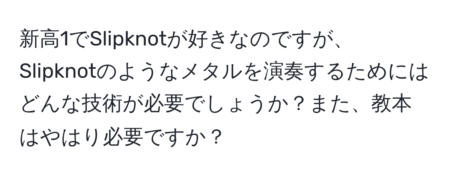 新高1でSlipknotが好きなのですが、Slipknotのようなメタルを演奏するためにはどんな技術が必要でしょうか？また、教本はやはり必要ですか？