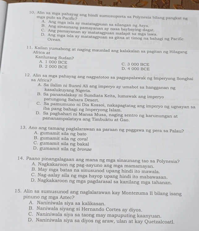 Alin sa mga pahayag ang hindi sumusuporta sa Polynesia bilang pangkat ng
mga pulo sa Pacific?
A. Ang mga isla ay matatagpuan sa silangan ng Asya.
B. Ang sinaunang pamayanan ay nasa baybaying-dagat.
C. Ang pamayanan ay matatagpuan malapit sa mga lawa.
D. Ang mga isla ay matatagpuan sa gitna at timog na bahagi ng Pacific
Ocean.
11. Kailan yumabong at naging maunlad ang kalakalan sa pagitan ng Hilagang
Africa at
Kanlurang Sudan?
A. 1 000 BCE C. 3 000 BCE
B. 2 000 BCE D. 4 000 BCE
12. Alin sa mga pahayag ang nagpatotoo sa pagpapalawak ng Imperyong Songhai
sa Africa?
A. Sa ilalim ni Sunni Ali ang imperyo ay umabot sa hangganan ng
kasalukuyang Nigeria.
B. Sa pananalakay ni Sundiata Keita, lumawak ang imperyo
patungong Sahara Desert.
C. Sa pamumuno ni Dia Kossoi, nakapagtatag ang imperyo ng ugnayan sa
iba pang bahagi ng Imperyong Islam.
D. Sa paghahari ni Mansa Musa, naging sentro ng karunungan at
pananampalataya ang Timbuktu at Gao.
13. Ano ang tamang paglalarawan sa paraan ng paggawa ng pera sa Palau?
A. gumamit sila ng bato
B. gumamit sila ng coral
C. gumamit sila ng bakal
D. gumamit sila ng bronze
14. Paano pinangalagaan ang mana ng mga sinaunang tao sa Polynesia?
A. Nagkakaroon ng pag-aayuno ang mga mamamayan.
B. May mga batas na sinusunod upang hindi ito mawala.
C. Nag-aalay sila ng mga hayop upang hindi ito mabawasan.
D. Nagkakaroon ng mga pagdarasal sa kanilang mga tahanan.
15. Alin sa sumusunod ang naglalarawan kay Montezuma II bilang isang
pinuno ng mga Aztec?
A. Naniniwala siya sa kalikasan.
B. Naniwala siyang si Hernando Cortes ay diyos.
C. Naniniwala siya sa taong may mapuputing kaanyuan.
D. Naniniwala siya sa diyos ng araw, ulan at kay Quetzalcoatl.