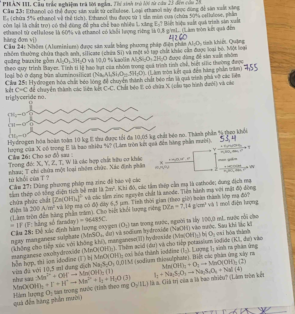 PHẢN III. Câu trắc nghiệm trã lời ngắn. Thí sinh trả lời từ câu 23 đên câu 28.
Câu 23: Ethanol có thể được sản xuất từ cellulose. Loại ethanol này được dùng đề sản xuất xăng
E_5 (chứa 5% ethanol về thể tích). Ethanol thu được từ 1 tần mùn cưa (chứa 50% cellulose, phần
còn lại là chất trơ) có thể dùng đề pha chế bao nhiêu L xăng E_5 ? Biết hiệu suất quá trình sản xuất
ethanol từ cellulose là 60% và ethanol có khối lượng riêng là 0,8 g/mL. (Làm tròn kết quả đến
hàng đơn vị)
Câu 24: Nhôm (Aluminium) được sản xuất bằng phương pháp điện phân Al_2O_3 tinh khiết. Quặng
nhôm thường chứa thạch anh, silicate (chứa Si) và một số tạp chất khác cần được loại bỏ. Một loại
quặng bauxite gồm Al_2O_3.3H_2O và 10,0 % kaolin Al_2Si_2O_7.2H_2O được dùng đề sản xuất nhôm
theo quy trình Bayer. Tính tỉ lệ hao hụt của nhôm trong quá trình tinh chế, biết silic thường được
loại bỏ ở dạng bùn aluminosilicat (Na_6Al_6Si_5O_22.5H_2O). (Làm tròn kết quả đến hàng phần trăm)
Câu 25: Hydrogen hóa chất béo lỏng đề chuyên thành chất béo răn là quá trình phá vỡ các liên
kết C=C đề chuyển thành các liên kết C-C. Chất béo E có chứa X (cấu tạo hình dưới) và các
triglyceride no.
Hydrogen hóa hoàn toàn 10 kg E thu được tố no. Thành phần % theo khối
lượng của X có trong E là bao nhiêu %? (Làm tròn kết quả đến hàng phần mười).
Câu 26: Cho sơ đồ sau : Y
Trong đó: X, Y, Z, T, W là các hợp chất hữu cơ khác
nhau; T chi chứa một loại nhóm chức. Xác định phân men giấm

tử khối của T ?
Câu 27: Dùng phương pháp mạ zinc để bảo vệ các
tấm thép có tổng diện tích bề mặt là 2m^2. Khi đó, các tấm thép cần mạ là cathode; dung dịch mạ
chứa phức chất [Zn(OH)_4]^2- và các tấm zinc nguyên chất là anode. Tiến hành mạ với mật độ dòng
điện là 200A/m^2 và lớp mạ có độ dày 6,5 μm. Tính thời gian (theo giờ) hoàn thành lớp mạ đó?
(Làm tròn đến hàng phần trăm). Cho biết khối lượng riêng DZn=7,14g/cm^3 và 1 mol điện lượng
=1F * (F: hằng số faraday) =96485C.
Câu 28: Để xác định hàm lượng oxygen (O_2) tan trong nước, người ta lấy 100,0 mL nước rồi cho
ngay manganese sulphate (MnSO_4 4, dư) và sodium hydroxide (NaOH) vào nước. Sau khi lắc kĩ
(không cho tiếp xúc với không khí), manganese(II) hydroxide (Mn(OH)_2) bị O_2 oxi hóa thành
manganese oxohydroxide (MnO(OH)_2). Thêm acid (dư) và cho tiếp potassium iodide (KI,dur) vào
hỗn hợp, thì ion idodine (Iˉ) bị MnO(OH)_2 2 0xi hóa thành ioddine (I_2). Lượng I_2 sinh ra phản ứng
Mn(OH)_2+O_2to MnO(OH)_2(2)
vừa đủ với 10,5 ml dung dịch Na_2S_2O_30,01M (sodium thiosulphate). Biết các phản ứng xảy ra
như sau : O(OH)_2+I^-+H^+to Mn^(2+)+I_2+H_2O(3) Mn^(2+)+OH^-to Mn(OH)_2(1)
I_2+Na_2S_2O_3to Na_2S_4O_6+NaI(4)
Hàm lượng O_2 tan trong nước (tính theo mg O_2/1L) ) là a. Giá trị của a là bao nhiêu? (Làm tròn kết
Mr
quả đến hàng phần mười)