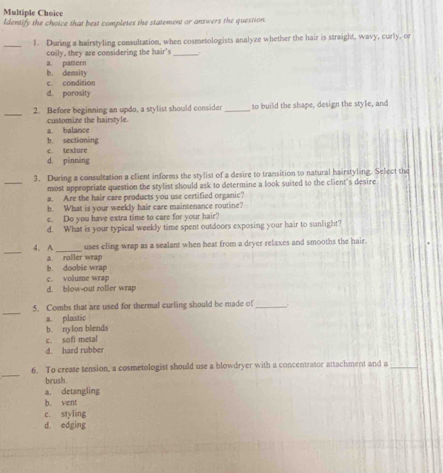 Identify the choice that best completes the statement or answers the question.
_1. During a hairstyling consultation, when cosmetologists analyze whether the hair is straight, wavy, curly, or
coily, they are considering the hair's_
a. pattern
b. density
c. condition
d. porosity
_
2. Before beginning an updo, a stylist should consider _to build the shape, design the style, and
customize the hairstyle.
a. balance
b. sectioning
c. texlure
d. pinning
_
3. During a consultation a client informs the stylist of a desire to transition to natural hairstyling. Select the
most appropriate question the stylist should ask to determine a look suited to the client’s desire.
a. Are the hair care products you use certified organic?
b. What is your weekly hair care maintenance routine?
c. Do you have extra time to care for your hair?
d. What is your typical weekly time spent outdoors exposing your hair to sunlight?
_
_
4. A uses cling wrap as a sealant when heat from a dryer relaxes and smooths the hair.
a. roller wrap
b. doobie wrap
c. volume wrap
d. blow-out roller wrap
_
5. Combs that are used for thermal curling should be made of_ .
a. plastic
b. nylon blends
c. soft metal
d. hard rubber
_
6. To create tension, a cosmetologist should use a blowdryer with a concentrator attachment and a_
brush.
a. detangling
b. vent
c. styling
d. edging