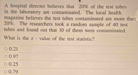 A hospital director believes that 20% of the test tubes
in the laboratory are contaminated. The local health
magazine believes the test tubes contaminated are more than
20%. The researchers took a random sample of 40 test
tubes and found out that 10 of them were contaminated.
What is the z - value of the test statistic?
0.21
0.97
0.25
0.79