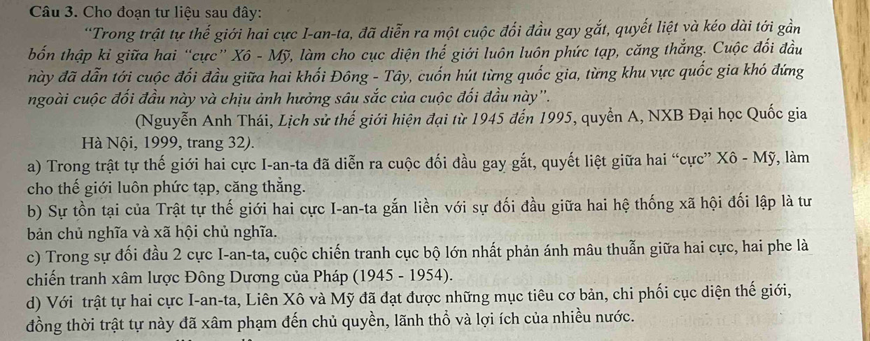 Cho đoạn tư liệu sau đây:
'Trong trật tự thế giới hai cực I-an-ta, đã diễn ra một cuộc đối đầu gay gắt, quyết liệt và kéo dài tới gần
bốn thập kỉ giữa hai “cực” Xô - Mỹ, làm cho cục diện thế giới luôn luôn phức tạp, căng thắng. Cuộc đối đầu
này đã dẫn tới cuộc đối đầu giữa hai khối Đông - Tây, cuốn hút từng quốc gia, từng khu vực quốc gia khó đứng
ngoài cuộc đối đầu này và chịu ảnh hưởng sâu sắc của cuộc đối đầu này''.
(Nguyễn Anh Thái, Lịch sử thế giới hiện đại từ 1945 đến 1995, quyển A, NXB Đại học Quốc gia
Hà Nội, 1999, trang 32).
a) Trong trật tự thế giới hai cực I-an-ta đã diễn ra cuộc đối đầu gay gắt, quyết liệt giữa hai “cực” Xô - Mỹ, làm
cho thế giới luôn phức tạp, căng thẳng.
b) Sự tồn tại của Trật tự thế giới hai cực I-an-ta gắn liền với sự đối đầu giữa hai hệ thống xã hội đối lập là tư
bản chủ nghĩa và xã hội chủ nghĩa.
c) Trong sự đối đầu 2 cực I-an-ta, cuộc chiến tranh cục bộ lớn nhất phản ánh mâu thuẫn giữa hai cực, hai phe là
chiến tranh xâm lược Đông Dương của Pháp (1945 - 1954).
d) Với trật tự hai cực I-an-ta, Liên Xô và Mỹ đã đạt được những mục tiêu cơ bản, chi phối cục diện thế giới,
đồng thời trật tự này đã xâm phạm đến chủ quyền, lãnh thổ và lợi ích của nhiều nước.