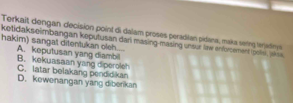 Terkait dengan decision point di dalam proses peradilan pidana, maka sering terjadinya
ketidakseimbangan keputusan dari masing-masing unsur law enforcement (polisi, jaksa,
hakim) sangat ditentukan oleh. .
A. keputusan yang diambil
B. kekuasaan yang diperoleh
C. latar belakang pendidikan
D. kewenangan yang diberikan