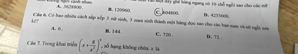 không ngoi cạnh nhau.
Vih vào một dây ghê hàng ngang có 10 chỗ ngồi sao cho các nữ
A. 3628800. B. 120960. C. 604800. D. 4233600.
kẽ? Câu 6. Có bao nhiêu cách sắp xếp 3 nữ sinh, 3 nam sinh thành một hàng dọc sao cho các bạn nam và nữ ngồi xen
A. 6. B. 144. C. 720. D. 72.
Câu 7. Trong khai triển (x+ 8/x^2 )^9 , số hạng không chứa x là