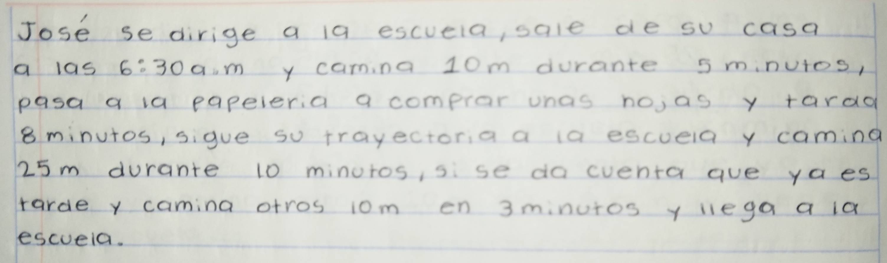 Jose se dirige a 19 escuela, sale de su casa 
a las 6:30a· m y canina 10m durante 5 minutos, 
pasa a la papeleria a compror unas no,as y tardd
8 minutos, sigue so trayectoria a ia escuela y caming
25m durante 10 minuros, sise da cventa aue ya es 
tarde y camina otros 10m en 3minutos y lega a la 
escveia.