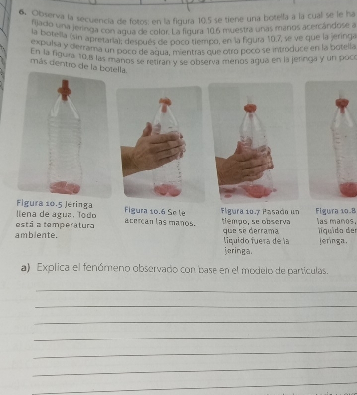 Observa la secuencia de fotos: en la figura 10.5 se tiene una botella a la cual se le ha 
fijado una jeringa con agua de color. La figura 10.6 muestra unas manos acercándose a 
la botella (sin apretarla); después de poco tiempo, en la figura 10.7, se ve que la jeringa 
expulsa y derrama un poco de agua, mientras que otro poco se introduce en la botella 
En la figura 10,8 las manos se retiran y se observa menos agua en la jeringa y un poc 
más dentro de la botella. 
Figura 10.5 Jeringa 
llena de agua. Todo Figura 10.6 Se le Figura 10.7 Pasado un Figura 10.8
está a temperatura acercan las manos. tiempo, se observa las manos, 
ambiente. que se derrama líquido der 
líquido fuera de la jeringa. 
jeringa. 
a) Explica el fenómeno observado con base en el modelo de partículas. 
_ 
_ 
_ 
_ 
_ 
_ 
_