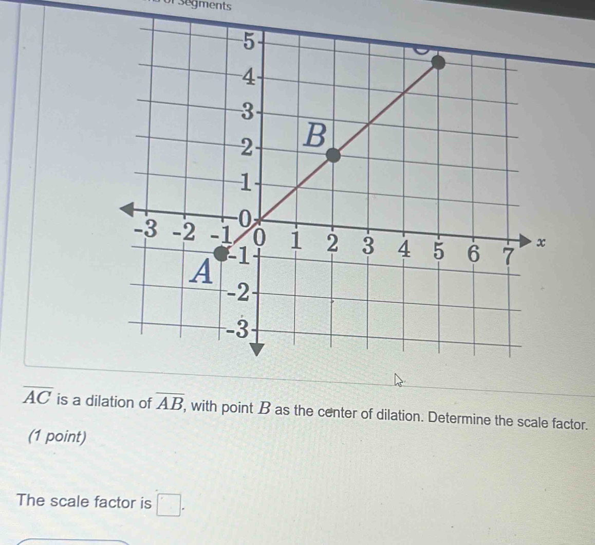 For segments
overline AC is a dilation of overline AB, ', with point B as the center of dilation. Determine the scale factor. 
(1 point) 
The scale factor is □ .