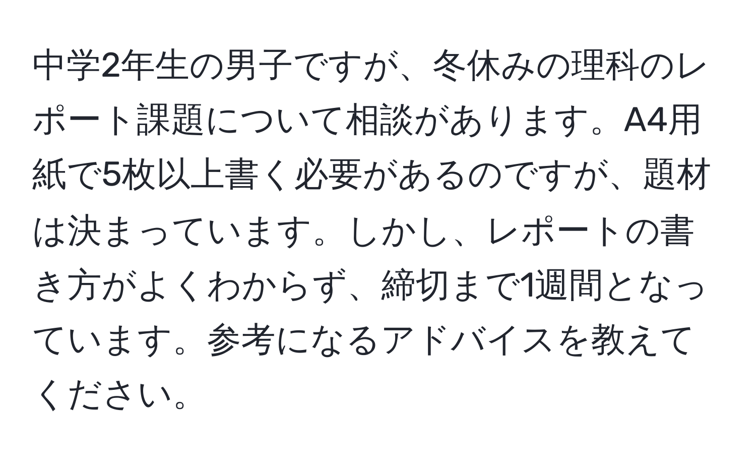 中学2年生の男子ですが、冬休みの理科のレポート課題について相談があります。A4用紙で5枚以上書く必要があるのですが、題材は決まっています。しかし、レポートの書き方がよくわからず、締切まで1週間となっています。参考になるアドバイスを教えてください。