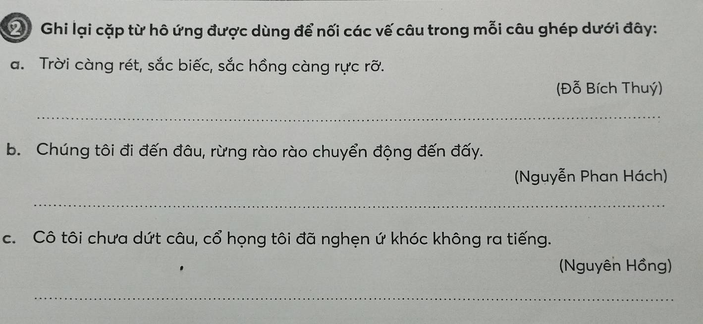 ② Ghi lại cặp từ hô ứng được dùng để nối các vế câu trong mỗi câu ghép dưới đây: 
a. Trời càng rét, sắc biếc, sắc hồng càng rực rỡ. 
(Đỗ Bích Thuý) 
_ 
b. Chúng tôi đi đến đâu, rừng rào rào chuyển động đến đấy. 
(Nguyễn Phan Hách) 
_ 
c. Cô tôi chưa dứt câu, cổ họng tôi đã nghẹn ứ khóc không ra tiếng. 
(Nguyên Hồng) 
_