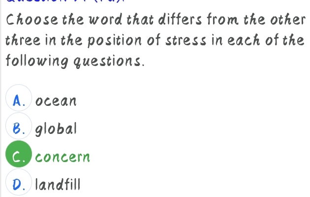 Choose the word that differs from the other
three in the position of stress in each of the
following questions.
A. ocean
B. global
C. concern
D. landfill