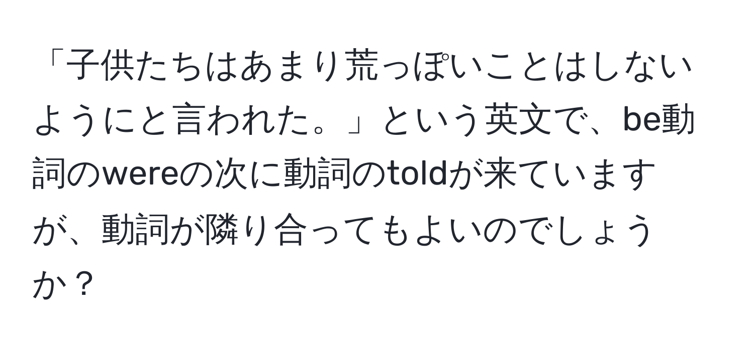 「子供たちはあまり荒っぽいことはしないようにと言われた。」という英文で、be動詞のwereの次に動詞のtoldが来ていますが、動詞が隣り合ってもよいのでしょうか？