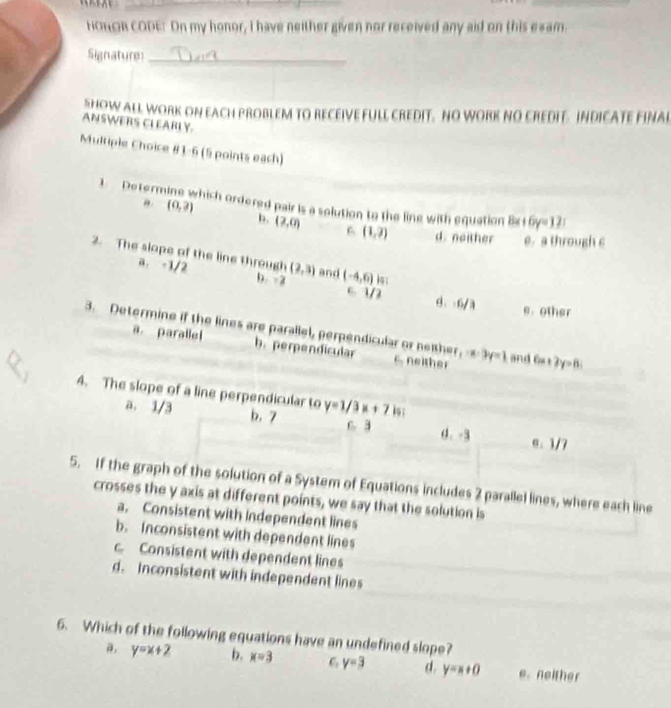 HOROR CODE: On my honor, I have neither given nor received any aid on this exam.
Signature_
SHOW ALL WORK ON EACH PROBLEM TO RECEIVE FULL CREDIT. NO WORK NO CREDIT. INDICATE FINAI
ANSWERS CLEARLY
Multiple Choice # 1-6 (5 points each)
(0,2)
1 Determ which ordered pair is a solution to the line with equation Bx+6y=12.
b. (2,0) 6 (1,2) d. noither e. a through c
2. The slope of the line through (2,3) and (-4,6)
a. -1/2 b -2 c. 1/3 8. . 6/3
e. other
3. Determine if the lines are parallel, perpendicular or neithe f_2-x:3y=1 and 6 +2y=8;
a. parallel b. perpendicular t e
4. The slope of a line perpendicular to y=1/3x+7 k :
a. 1/3 b. 7 C. B d. -3 θ. 1/7
5. If the graph of the solution of a System of Equations includes 2 parallel lines, where each line
crosses the y axis at different points, we say that the solution is
a. Consistent with independent lines
b. Inconsistent with dependent lines
c Consistent with dependent lines
d. Inconsistent with independent lines
6. Which of the following equations have an undefined slope?
y=x+2 b. x=3 C y=3 d. y=x+0 e.neither