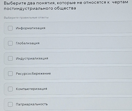 Выбериτе два πоняΤия, ΚоΤорые не относятся к чертам
постиндустриального общества
Выберите правильные ответы
Информатизация
Γлобализация
Κндустриализация
Peсурсосбережение
Компьтеризация
Патриархальность