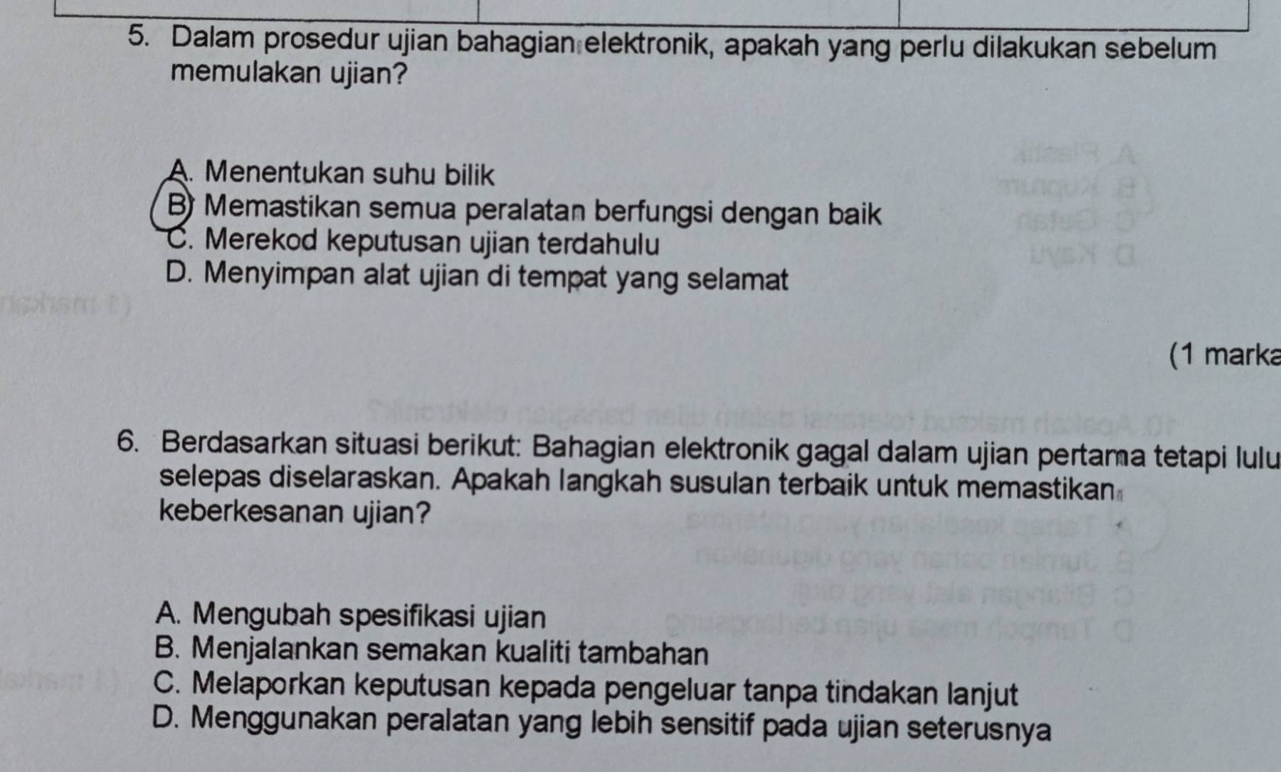 Dalam prosedur ujian bahagian elektronik, apakah yang perlu dilakukan sebelum
memulakan ujian?
A. Menentukan suhu bilik
B) Memastikan semua peralatan berfungsi dengan baik
C. Merekod keputusan ujian terdahulu
D. Menyimpan alat ujian di tempat yang selamat
(1 marka
6. Berdasarkan situasi berikut: Bahagian elektronik gagal dalam ujian pertama tetapi lulu
selepas diselaraskan. Apakah langkah susulan terbaik untuk memastikan
keberkesanan ujian?
A. Mengubah spesifikasi ujian
B. Menjalankan semakan kualiti tambahan
C. Melaporkan keputusan kepada pengeluar tanpa tindakan lanjut
D. Menggunakan peralatan yang lebih sensitif pada ujian seterusnya