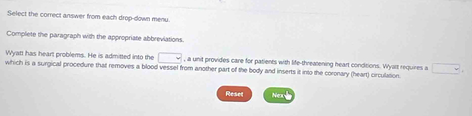 Select the correct answer from each drop-down menu. 
Complete the paragraph with the appropriate abbreviations. 
Wyatt has heart problems. He is admitted into the □ , a unit provides care for patients with life-threatening heart conditions. Wyatt requires a □ 
which is a surgical procedure that removes a blood vessel from another part of the body and inserts it into the coronary (heart) circulation. 
Reset Nex