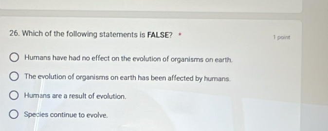 Which of the following statements is FALSE? * 1 point
Humans have had no effect on the evolution of organisms on earth.
The evolution of organisms on earth has been affected by humans.
Humans are a result of evolution.
Species continue to evolve.