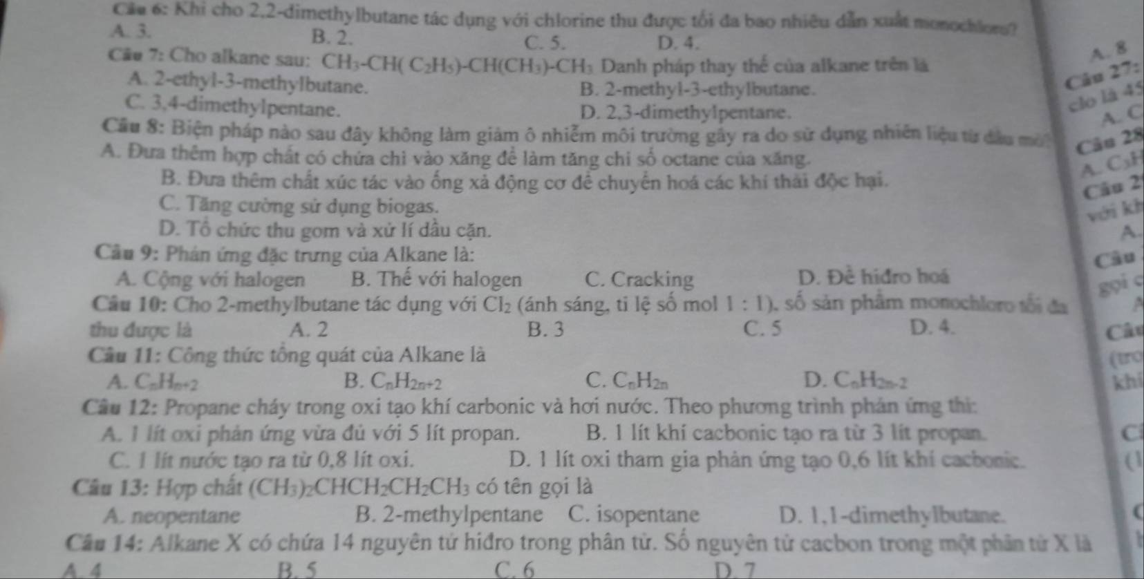 Cáu 6: Khi cho 2,2-dimethylbutane tác dụng với chlorine thu được tối đa bao nhiêu dẫn xuất monochlors?
A. 3. B. 2.
C. 5. D. 4.
Cãu 7: Cho alkane sau: CH_3-CH(C_2H_5)-CH(CH_3)-CH_3 Danh pháp thay thế của alkane trên là
A. 8
A. 2-ethyl-3-methylbutane. B. 2-methyl-3-ethylbutane.
Câu 27:
C. 3,4-dimethylpentane. D. 2,3-dimethylpentane.
clo là 45
A. C
Cầu 8: Biện pháp nào sau đây không làm giám ô nhiễm môi trường gây ra do sử dụng nhiên liệu từ đầu mở Câu 28
A. Đưa thêm hợp chất có chứa chì vào xăng để làm tăng chi số octane của xăng.
A. C₃H
B. Đưa thêm chất xúc tác vào ống xả động cơ để chuyển hoá các khí thải độc hại.
Câu 2
C. Tăng cường sử dụng biogas.
với kh
D. Tổ chức thu gom và xử lí dầu cặn. A.
Cầu 9: Phán ứng đặc trưng của Alkane là:
Câu
A. Cộng với halogen B. Thế với halogen C. Cracking D. Dhat e hidro hoá
gọi c
Câu 10: Cho 2-methylbutane tác dụng với Cl_2 (ánh sáng, ti lệ số mol 1:1) , số sản phẩm monochloro tối đa
thu được là A. 2 B. 3 C. 5 D. 4. Câu
Cầu 11: Công thức tổng quát của Alkane là (tro
A. C_nH_n+2 B. C_nH_2n+2 C. C_nH_2n D. C_nH_2n-2 khí
Câu 12: Propane cháy trong oxi tạo khí carbonic và hơi nước. Theo phương trình phán ứng thị:
A. 1 lít oxi phản ứng vừa đủ với 5 lít propan. B. 1 lít khí cacbonic tạo ra từ 3 lít propan.
C. 1 lít nước tạo ra từ 0,8 lít oxi. D. 1 lít oxi tham gia phản ứng tạo 0,6 lít khí cacbonic. (1
Câu 13: Hợp chất (CH_3) CHCH_2CH_2CH_3 có tên gọi là
A. neopentane B. 2-methylpentane C. isopentane D. 1,1-dimethylbutane.
(
Câu 14: Alkane X có chứa 14 nguyên tứ hiđro trong phân tử. Số nguyên tử cacbon trong một phân tử X là `
A. 4 B. 5 C. 6 D. 7