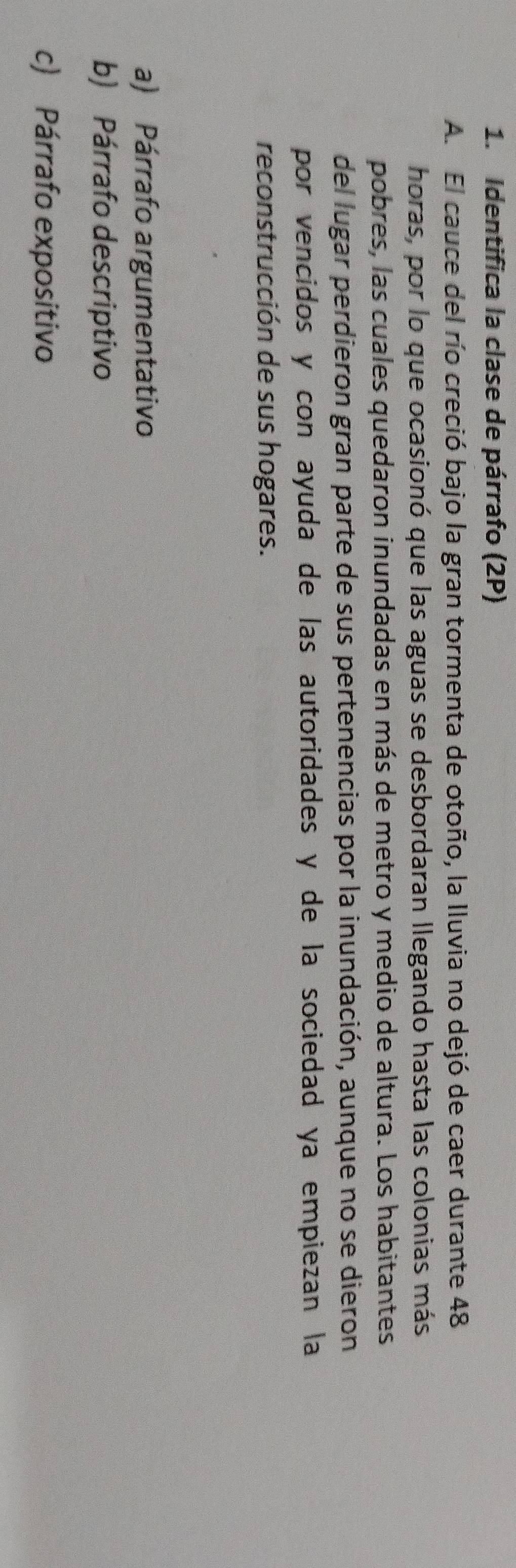 Identifica la clase de párrafo (2P) 
A. El cauce del río creció bajo la gran tormenta de otoño, la Iluvia no dejó de caer durante 48
horas, por lo que ocasionó que las aguas se desbordaran llegando hasta las colonias más 
pobres, las cuales quedaron inundadas en más de metro y medio de altura. Los habitantes 
del lugar perdieron gran parte de sus pertenencias por la inundación, aunque no se dieron 
por vencidos y con ayuda de las autoridades y de la sociedad ya empiezan la 
reconstrucción de sus hogares. 
a) Párrafo argumentativo 
b) Párrafo descriptivo 
c) Párrafo expositivo
