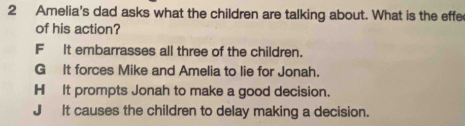 Amelia's dad asks what the children are talking about. What is the effe
of his action?
F It embarrasses all three of the children.
G It forces Mike and Amelia to lie for Jonah.
HIt prompts Jonah to make a good decision.
J It causes the children to delay making a decision.