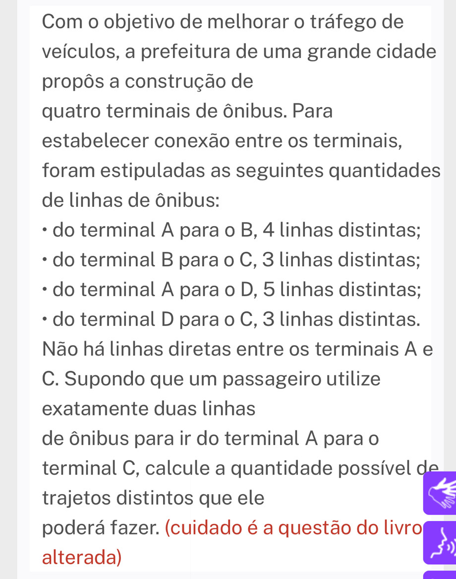 Com o objetivo de melhorar o tráfego de
veículos, a prefeitura de uma grande cidade
propôs a construção de
quatro terminais de ônibus. Para
estabelecer conexão entre os terminais,
foram estipuladas as seguintes quantidades
de linhas de ônibus:
do terminal A para o B, 4 linhas distintas;
do terminal B para o C, 3 linhas distintas;
do terminal A para o D, 5 linhas distintas;
do terminal D para o C, 3 linhas distintas.
Não há linhas diretas entre os terminais A e
C. Supondo que um passageiro utilize
exatamente duas linhas
de ônibus para ir do terminal A para o
terminal C, calcule a quantidade possível de 
trajetos distintos que ele
poderá fazer. (cuidado é a questão do livro
alterada)